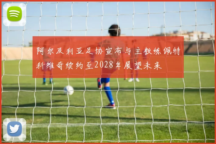 阿尔及利亚足协宣布与主教练佩特科维奇续约至2028年展望未来