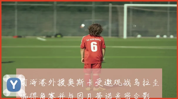 前海港外援奥斯卡受邀观战乌拉圭佛得角赛并与因凡蒂诺亲密合影