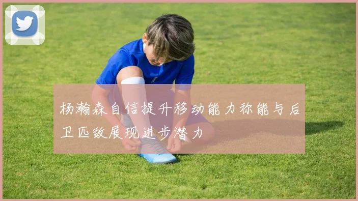 杨瀚森自信提升移动能力称能与后卫匹敌展现进步潜力