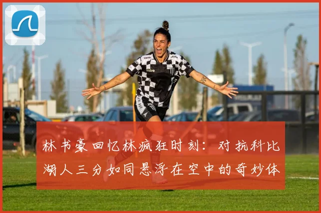 林书豪回忆林疯狂时刻：对抗科比湖人三分如同悬浮在空中的奇妙体验