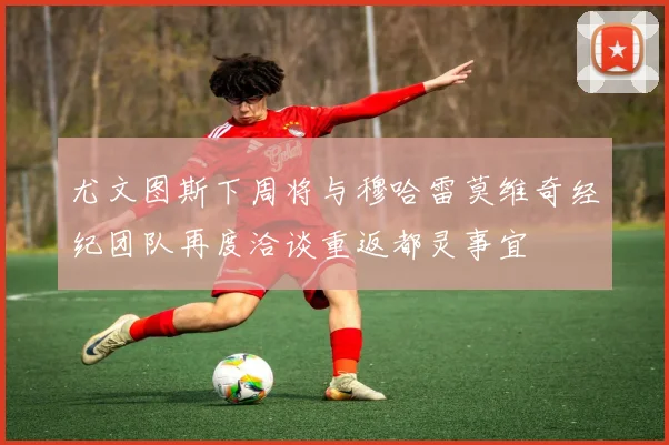 尤文图斯下周将与穆哈雷莫维奇经纪团队再度洽谈重返都灵事宜