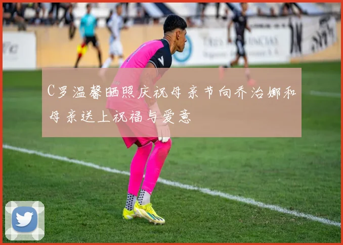 C罗温馨晒照庆祝母亲节向乔治娜和母亲送上祝福与爱意