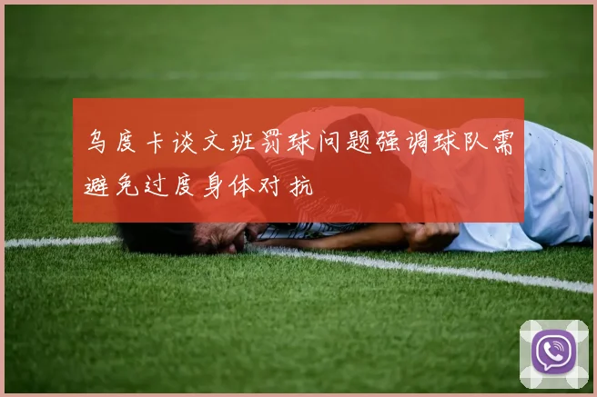 乌度卡谈文班罚球问题强调球队需避免过度身体对抗