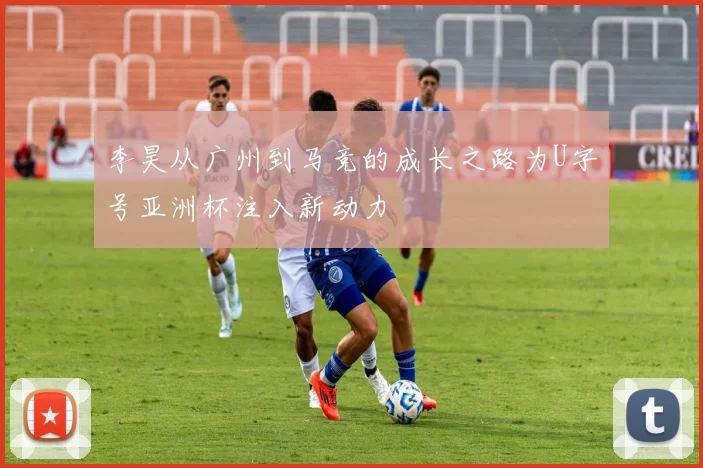 李昊从广州到马竞的成长之路为U字号亚洲杯注入新动力