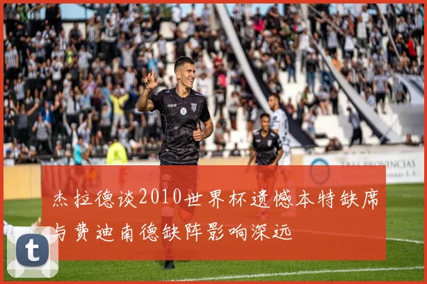 杰拉德谈2010世界杯遗憾本特缺席与费迪南德缺阵影响深远