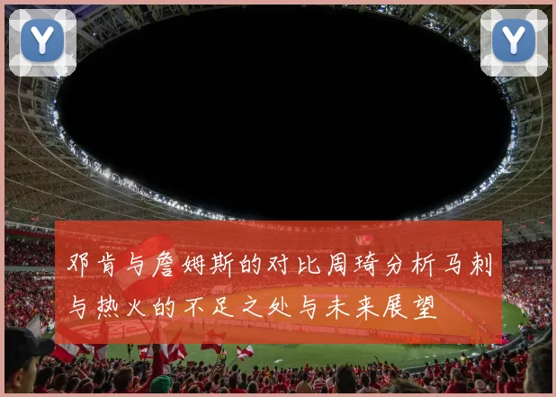 邓肯与詹姆斯的对比周琦分析马刺与热火的不足之处与未来展望