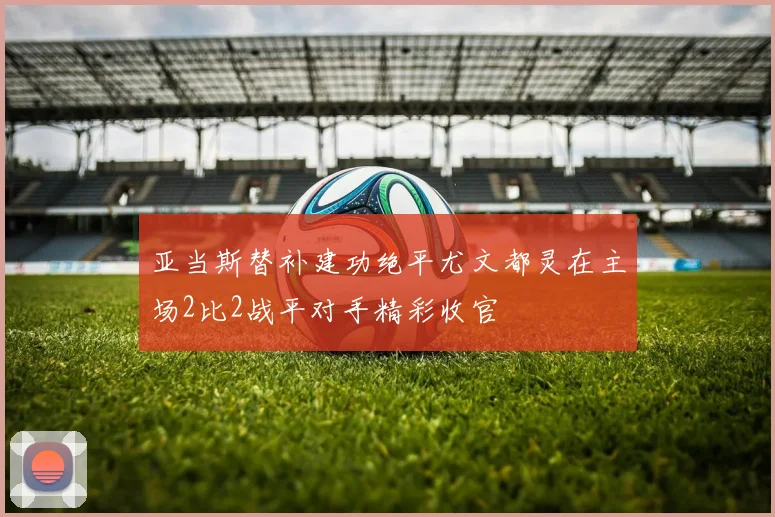 亚当斯替补建功绝平尤文都灵在主场2比2战平对手精彩收官