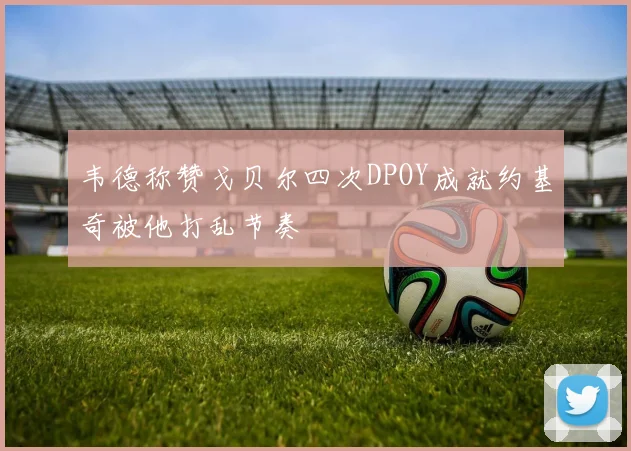 韦德称赞戈贝尔四次DPOY成就约基奇被他打乱节奏