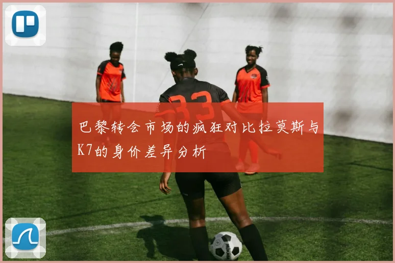 巴黎转会市场的疯狂对比拉莫斯与K7的身价差异分析