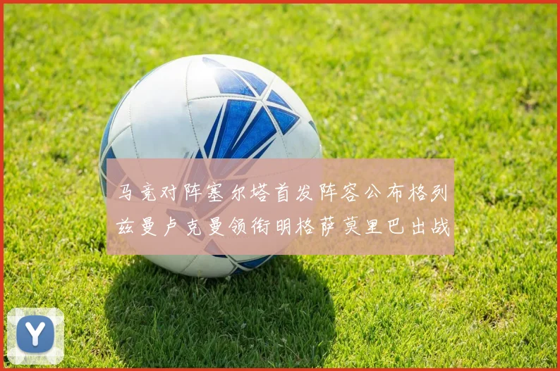 马竞对阵塞尔塔首发阵容公布格列兹曼卢克曼领衔明格萨莫里巴出战