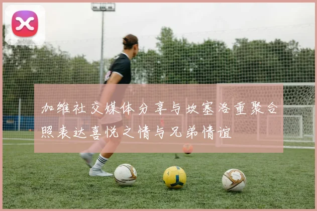 加维社交媒体分享与坎塞洛重聚合照表达喜悦之情与兄弟情谊