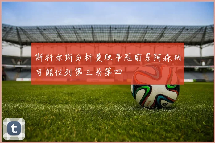 斯科尔斯分析曼联争冠前景阿森纳可能位列第三或第四